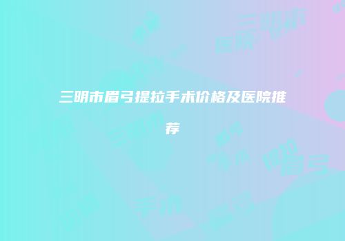 三明市眉弓提拉手术价格及医院推荐