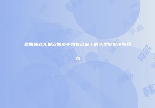 昆明韩式无痕双眼皮手术排名前十的大型整形医院盘点