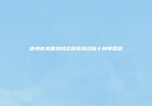 德州市美眼热玛吉医院排名前十榜单揭晓