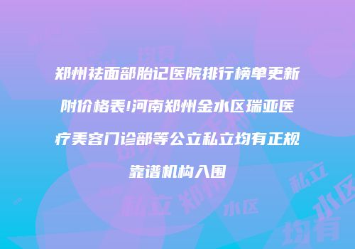 郑州祛面部胎记医院排行榜单更新附价格表!河南郑州金水区瑞亚医疗美容门诊部等公立私立均有正规靠谱机构入围
