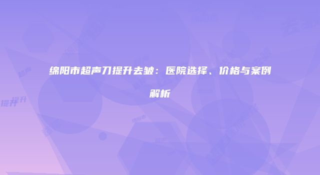 绵阳市超声刀提升去皱：医院选择、价格与案例解析