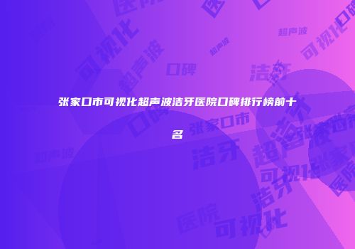 张家口市可视化超声波洁牙医院口碑排行榜前十名