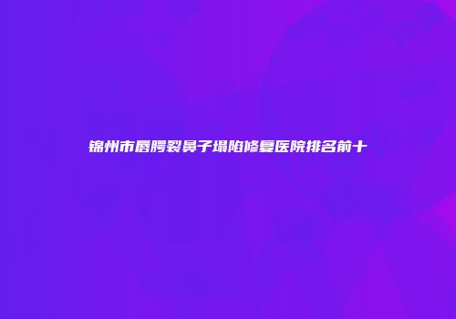 锦州市唇腭裂鼻子塌陷修复医院排名前十
