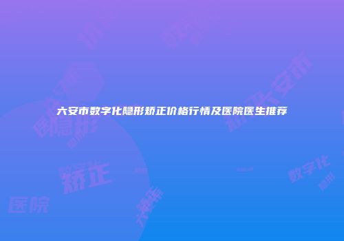 六安市数字化隐形矫正价格行情及医院医生推荐