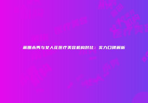 莆田永秀与女人花医疗美容机构对比：实力口碑解析
