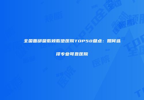 全国面部吸脂颊脂垫医院TOP50盘点：如何选择专业可靠医院