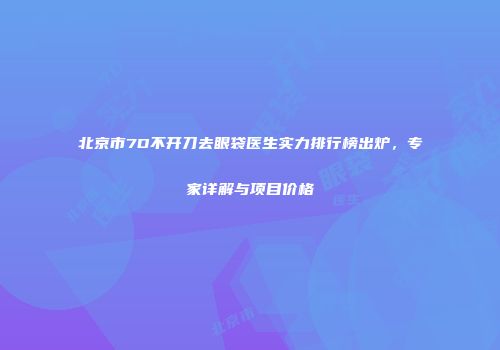 北京市7D不开刀去眼袋医生实力排行榜出炉，专家详解与项目价格
