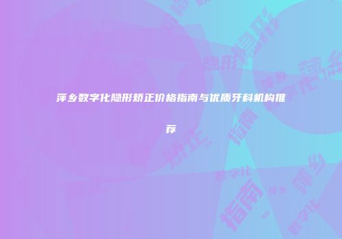 萍乡数字化隐形矫正价格指南与优质牙科机构推荐