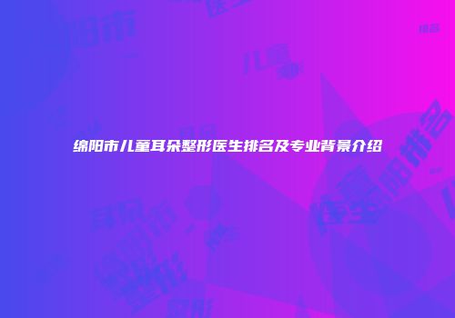 绵阳市儿童耳朵整形医生排名及专业背景介绍