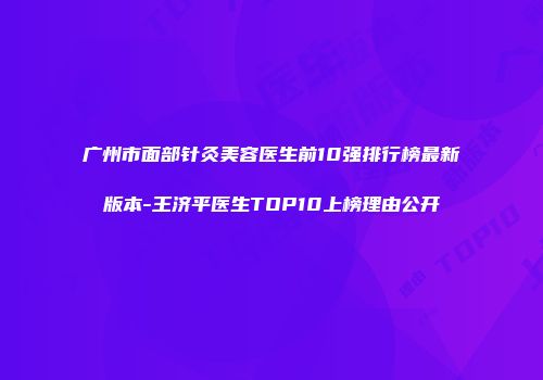 广州市面部针灸美容医生前10强排行榜最新版本-王济平医生TOP10上榜理由公开