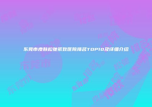 东莞市皮肤松弛紧致医院排名TOP10及详细介绍