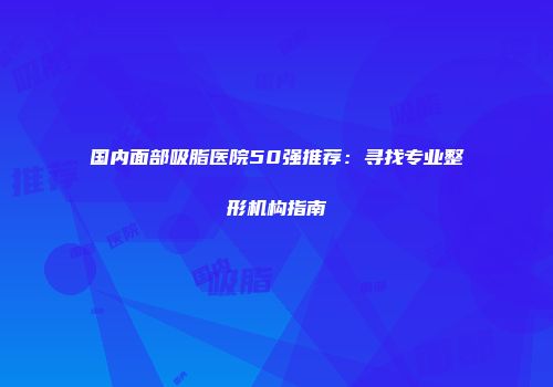 国内面部吸脂医院50强推荐：寻找专业整形机构指南