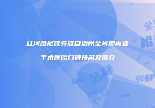 红河哈尼族彝族自治州全耳廓再造手术医院口碑排名及简介