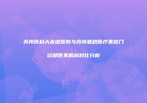 苏州医科大友谊医院与苏州壹秒医疗美容门诊部医美机构对比分析