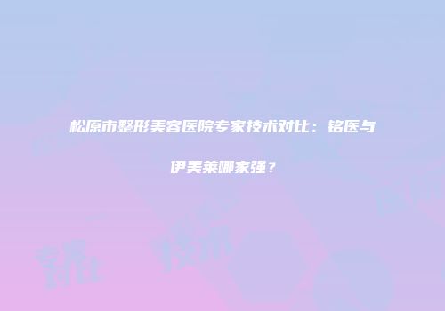 松原市整形美容医院专家技术对比：铭医与伊美莱哪家强？