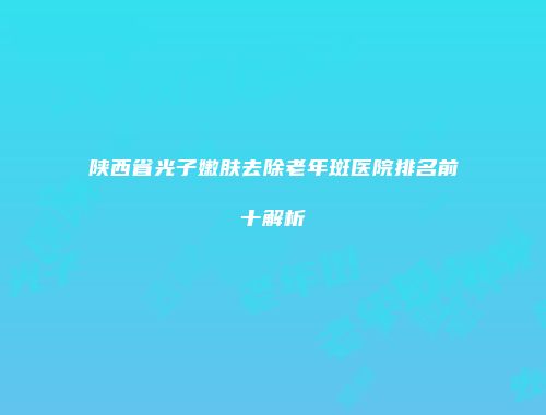 陕西省光子嫩肤去除老年斑医院排名前十解析