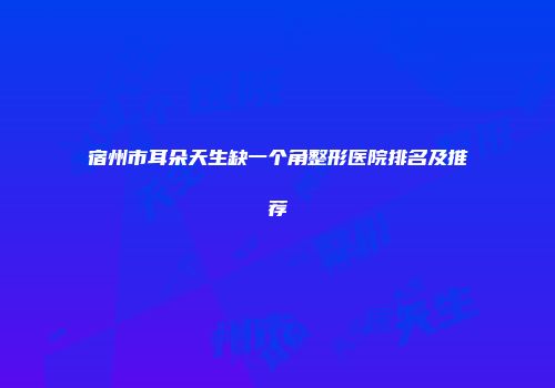 宿州市耳朵天生缺一个角整形医院排名及推荐