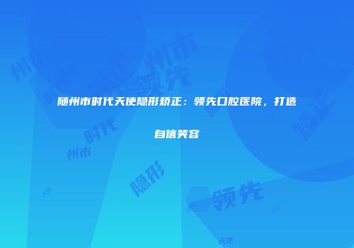 随州市时代天使隐形矫正：领先口腔医院，打造自信笑容