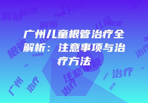 广州儿童根管治疗全解析：注意事项与治疗方法