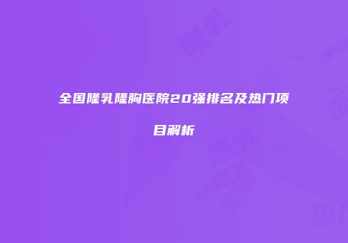 全国隆乳隆胸医院20强排名及热门项目解析