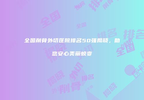 全国削骨外切医院排名50强揭晓，助您安心美丽蜕变