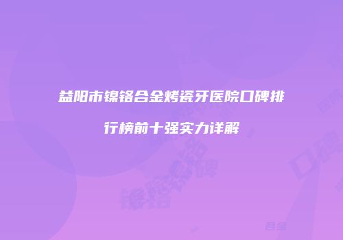 益阳市镍铬合金烤瓷牙医院口碑排行榜前十强实力详解
