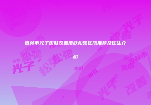 吉林市光子嫩肤改善皮肤松弛医院推荐及医生介绍