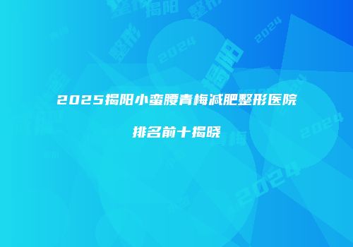 2025揭阳小蛮腰青梅减肥整形医院排名前十揭晓
