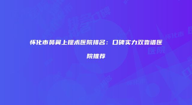 怀化市鼻翼上提术医院排名：口碑实力双靠谱医院推荐