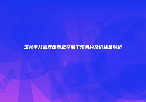 玉林市儿童牙齿矫正早期干预机构及价格全解析