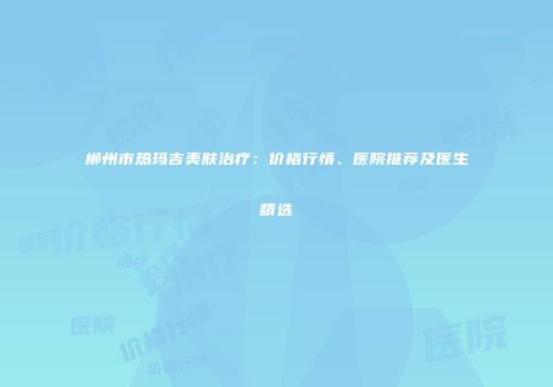 郴州市热玛吉美肤治疗：价格行情、医院推荐及医生精选