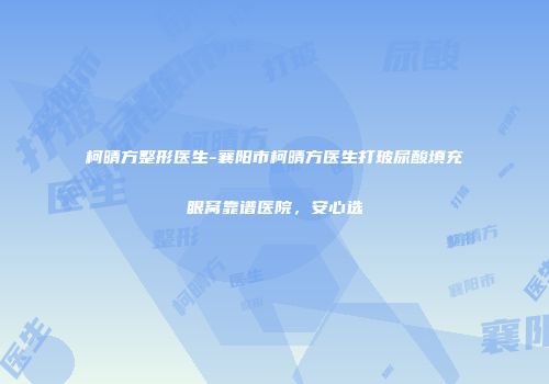 柯晴方整形医生-襄阳市柯晴方医生打玻尿酸填充眼窝靠谱医院，安心选