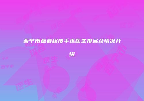 西宁市疤痕移皮手术医生排名及情况介绍