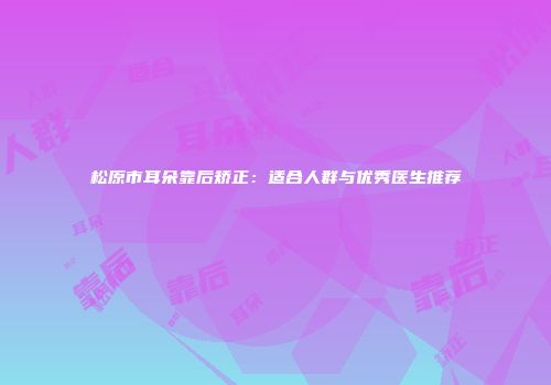松原市耳朵靠后矫正：适合人群与优秀医生推荐
