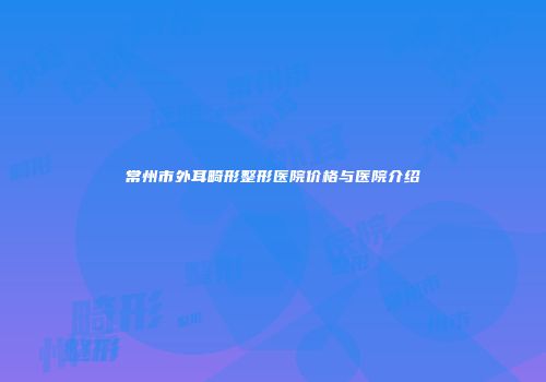 常州市外耳畸形整形医院价格与医院介绍