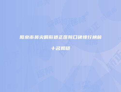 阳泉市鼻尖畸形矫正医院口碑排行榜前十名揭晓