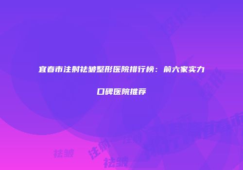 宜春市注射祛皱整形医院排行榜：前六家实力口碑医院推荐