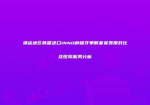清远地区韩国进口INNO种植牙单颗套餐费用对比及医院服务分析