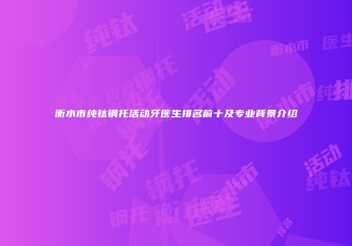 衡水市纯钛钢托活动牙医生排名前十及专业背景介绍