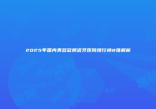 2025年国内美容冠烤瓷牙医院排行榜8强解析