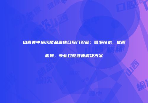 山西晋中榆次精品雅康口腔门诊部：精湛技术、优质服务，专业口腔健康解决方案