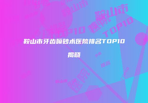 鞍山市牙齿喷砂术医院排名TOP10揭晓