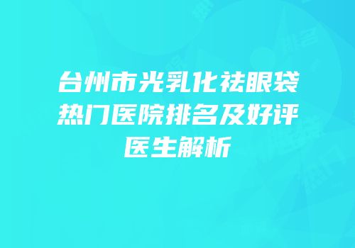 台州市光乳化祛眼袋热门医院排名及好评医生解析