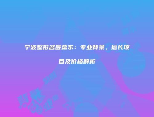 宁波整形名医粟东：专业背景、擅长项目及价格解析