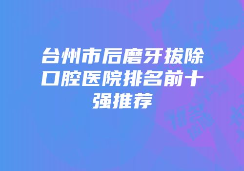台州市后磨牙拔除口腔医院排名前十强推荐