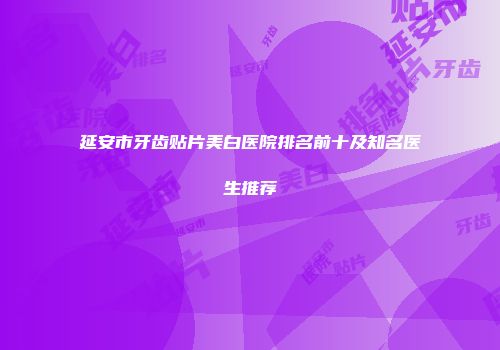延安市牙齿贴片美白医院排名前十及知名医生推荐