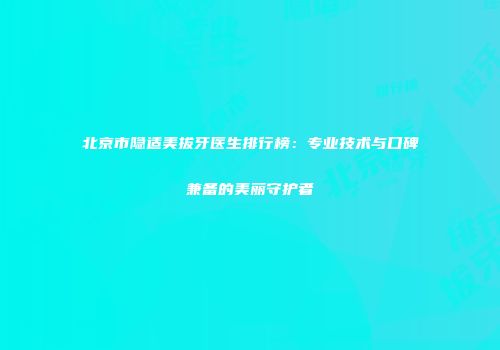 北京市隐适美拔牙医生排行榜：专业技术与口碑兼备的美丽守护者