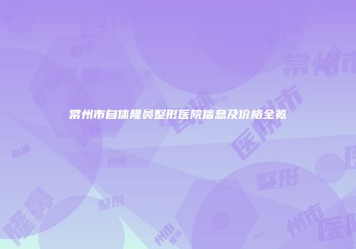 常州市自体隆鼻整形医院信息及价格全览