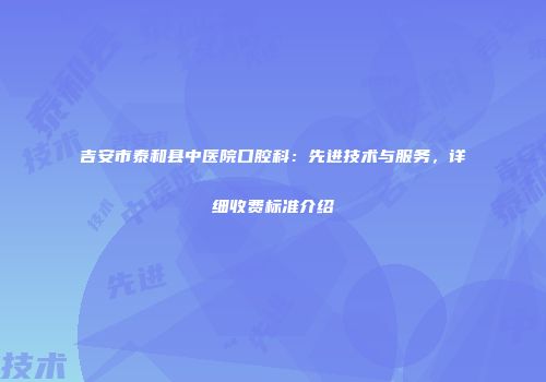 吉安市泰和县中医院口腔科：先进技术与服务，详细收费标准介绍
