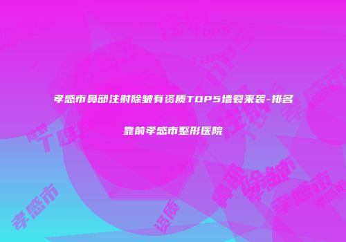孝感市鼻部注射除皱有资质TOP5墙裂来袭-排名靠前孝感市整形医院
